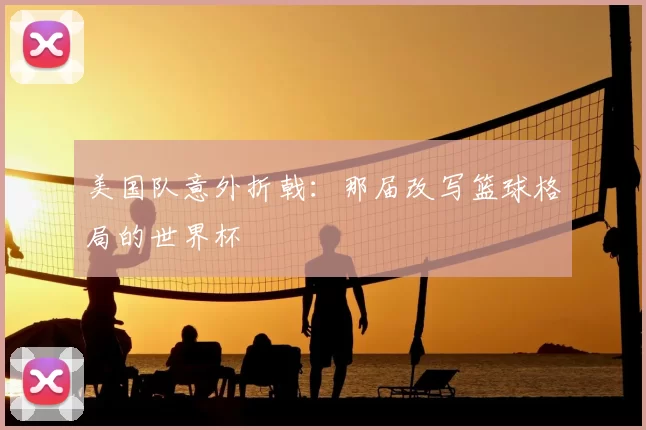 美国队意外折戟：那届改写篮球格局的世界杯