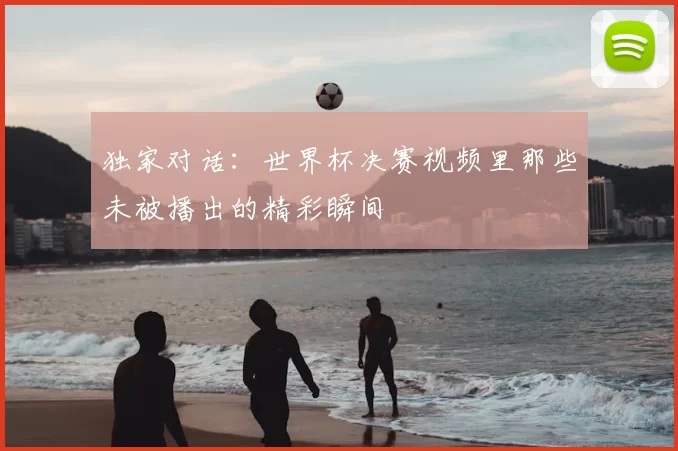 独家对话：世界杯决赛视频里那些未被播出的精彩瞬间