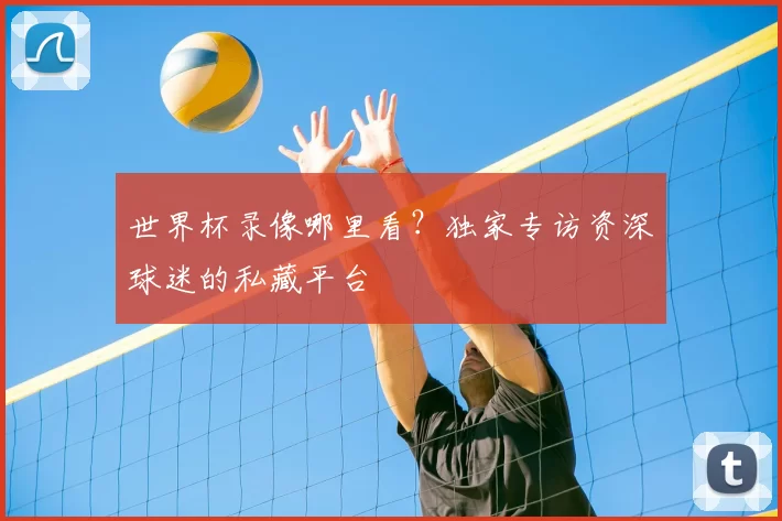 世界杯录像哪里看？独家专访资深球迷的私藏平台