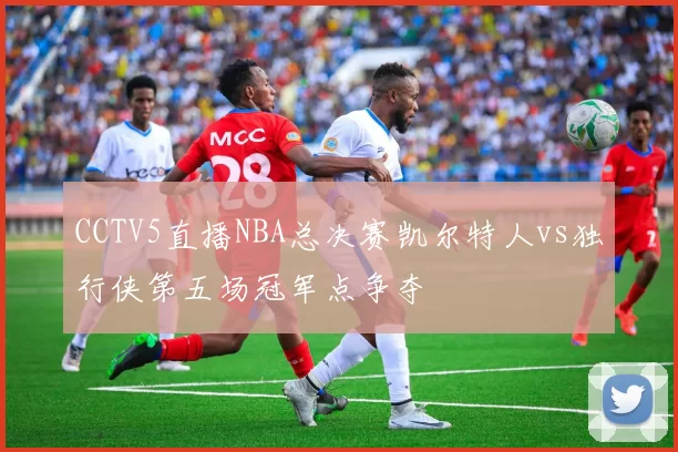 CCTV5直播NBA总决赛凯尔特人vs独行侠第五场冠军点争夺
