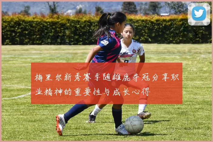 梅里尔新秀赛季随雄鹿夺冠分享职业精神的重要性与成长心得