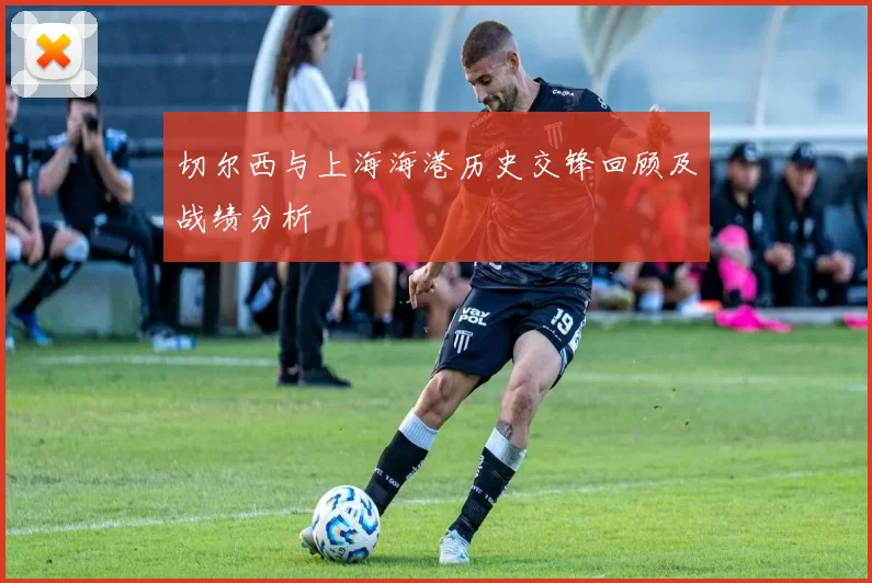 切尔西与上海海港历史交锋回顾及战绩分析