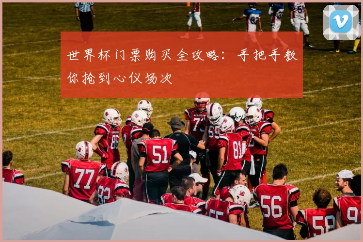 世界杯门票购买全攻略:手把手教你抢到心仪场次
