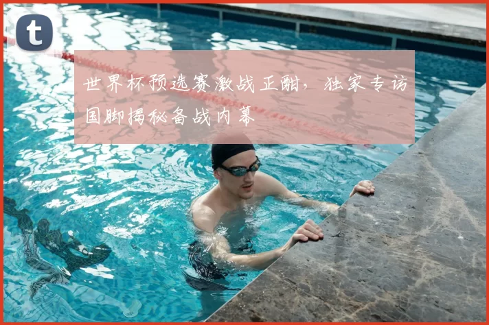 世界杯预选赛激战正酣，独家专访国脚揭秘备战内幕