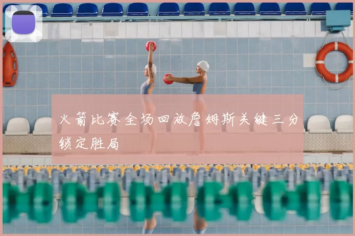 火箭比赛全场回放詹姆斯关键三分锁定胜局