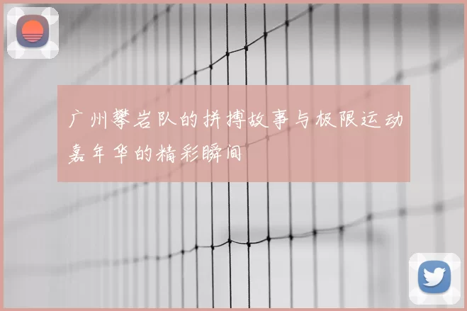 广州攀岩队的拼搏故事与极限运动嘉年华的精彩瞬间