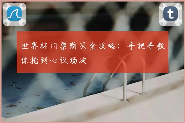 世界杯门票购买全攻略:手把手教你抢到心仪场次