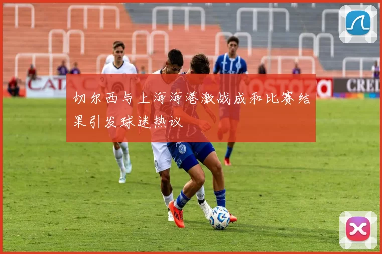 切尔西与上海海港激战成和比赛结果引发球迷热议