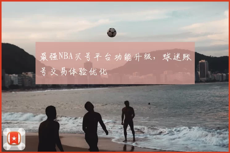 最强NBA买号平台功能升级，球迷账号交易体验优化