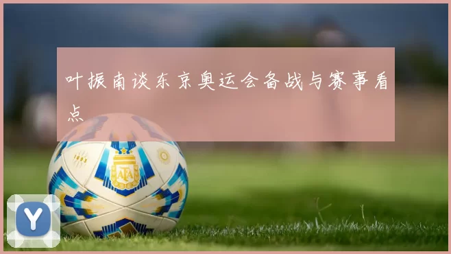 叶振南谈东京奥运会备战与赛事看点