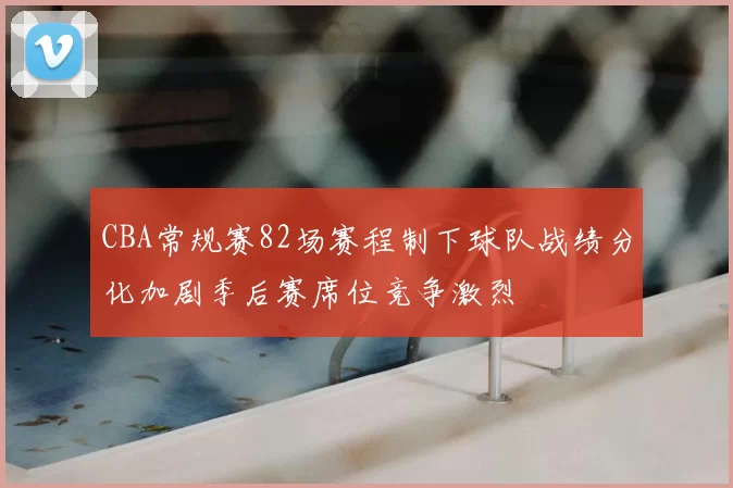 CBA常规赛82场赛程制下球队战绩分化加剧季后赛席位竞争激烈