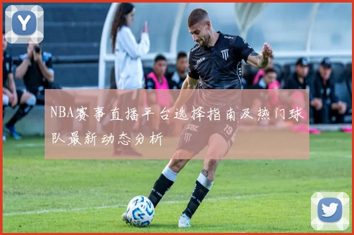 NBA赛事直播平台选择指南及热门球队最新动态分析