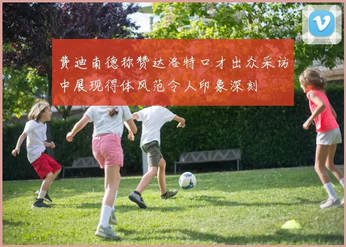 费迪南德称赞达洛特口才出众采访中展现得体风范令人印象深刻