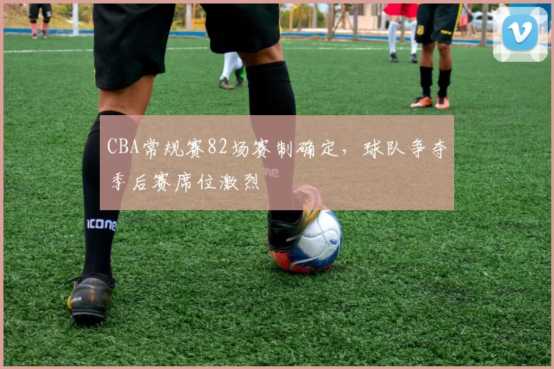 CBA常规赛82场赛制确定，球队争夺季后赛席位激烈