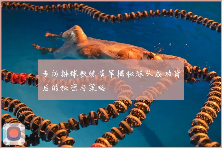 专访排球教练黄军揭秘球队成功背后的秘密与策略