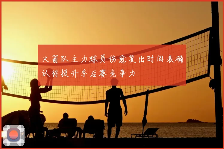 火箭队主力球员伤愈复出时间表确认将提升季后赛竞争力