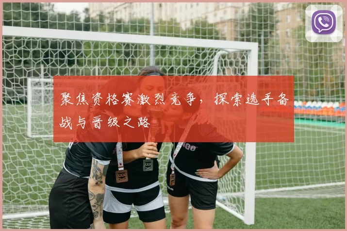 聚焦资格赛激烈竞争，探索选手备战与晋级之路