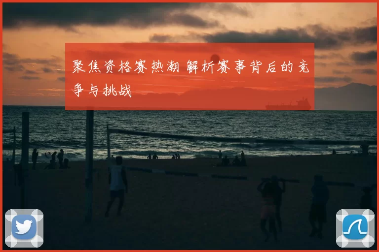 聚焦资格赛热潮 解析赛事背后的竞争与挑战