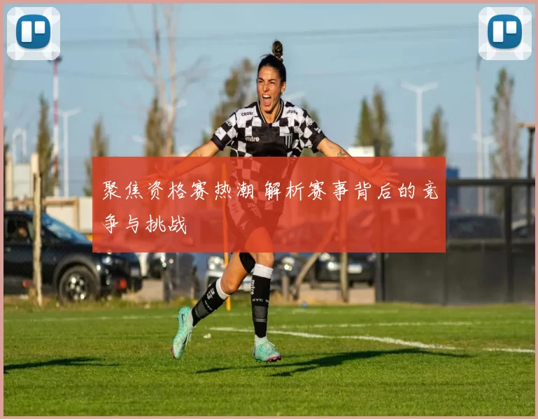 聚焦资格赛热潮 解析赛事背后的竞争与挑战