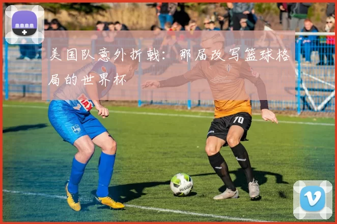 美国队意外折戟：那届改写篮球格局的世界杯
