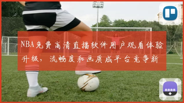 NBA免费高清直播软件用户观看体验升级，流畅度和画质成平台竞争新焦点