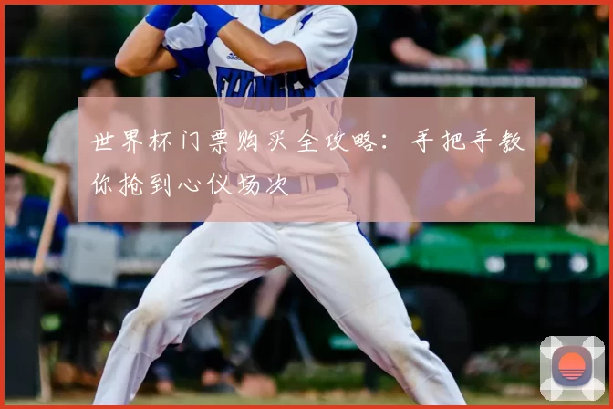 世界杯门票购买全攻略:手把手教你抢到心仪场次