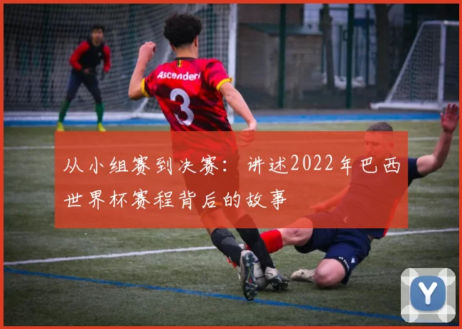 从小组赛到决赛：讲述2022年巴西世界杯赛程背后的故事