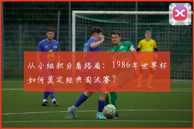 从小组积分看格局：1986年世界杯如何奠定经典淘汰赛？