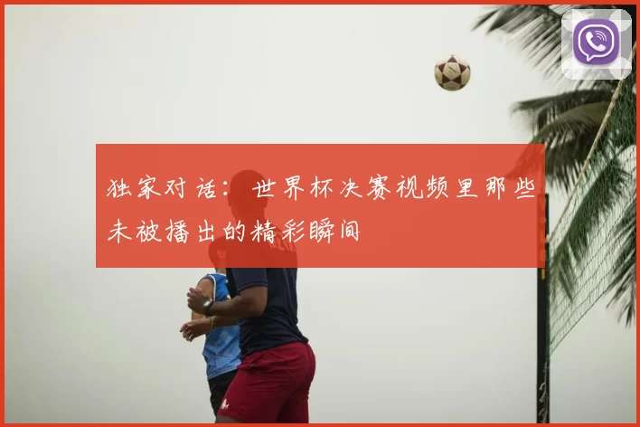 独家对话：世界杯决赛视频里那些未被播出的精彩瞬间