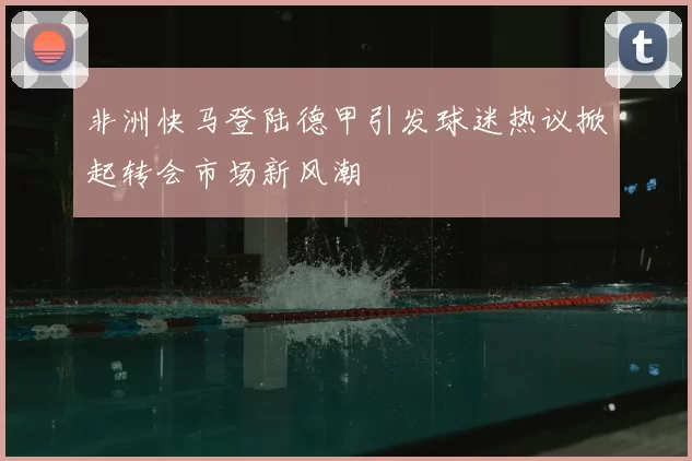 非洲快马登陆德甲引发球迷热议掀起转会市场新风潮