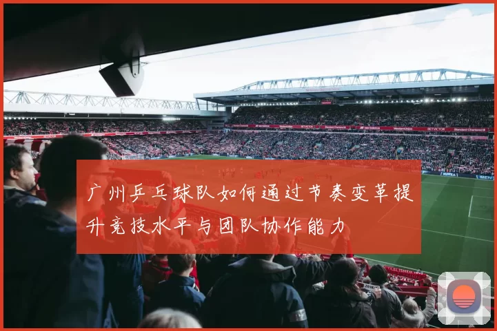 广州乒乓球队如何通过节奏变革提升竞技水平与团队协作能力