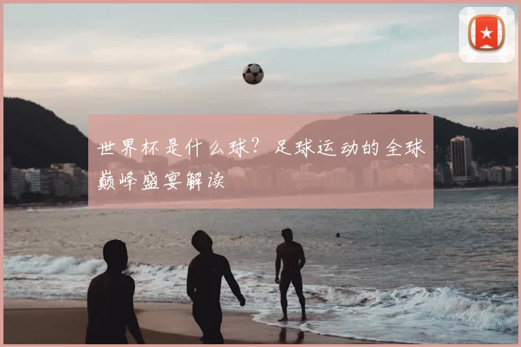 世界杯是什么球？足球运动的全球巅峰盛宴解读
