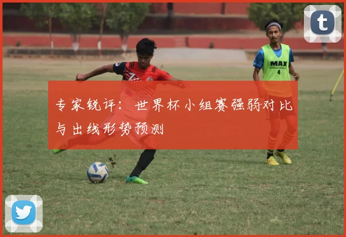 专家锐评：世界杯小组赛强弱对比与出线形势预测