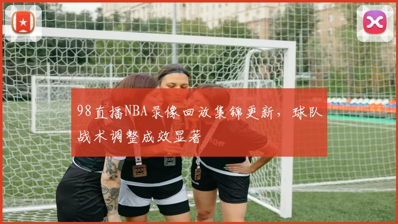 98直播NBA录像回放集锦更新，球队战术调整成效显著