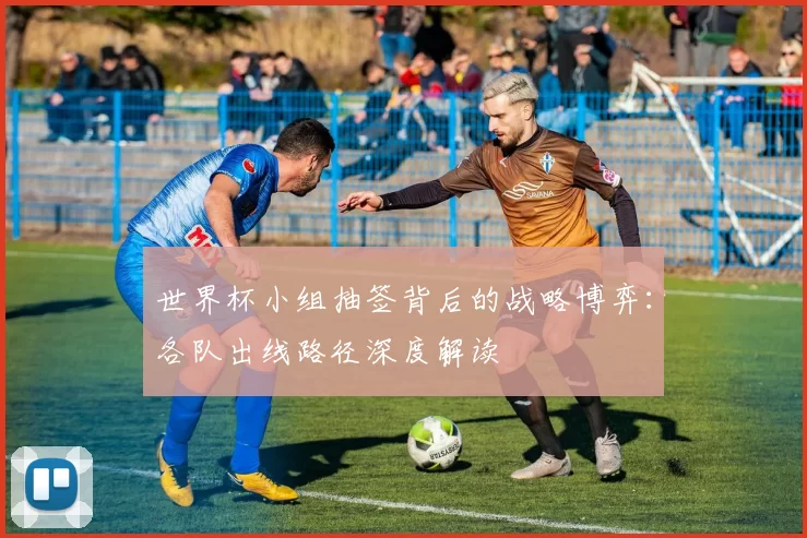 世界杯小组抽签背后的战略博弈：各队出线路径深度解读