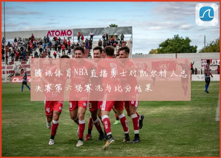 腾讯体育NBA直播勇士对凯尔特人总决赛第六场赛况与比分结果