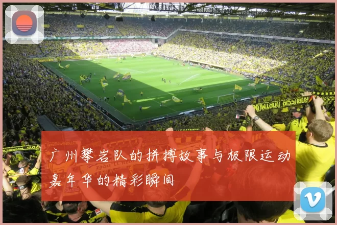 广州攀岩队的拼搏故事与极限运动嘉年华的精彩瞬间