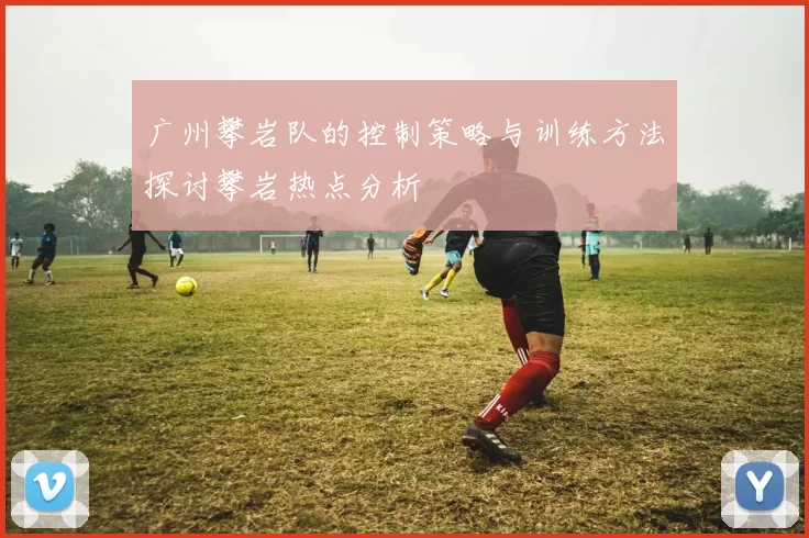 广州攀岩队的控制策略与训练方法探讨攀岩热点分析
