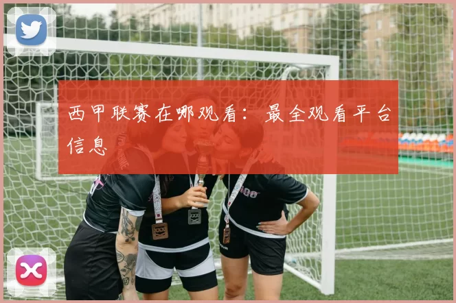 西甲联赛在哪观看：最全观看平台信息