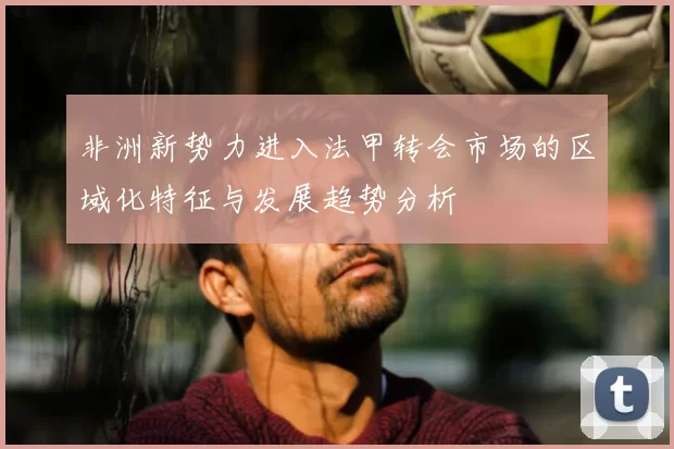 非洲新势力进入法甲转会市场的区域化特征与发展趋势分析