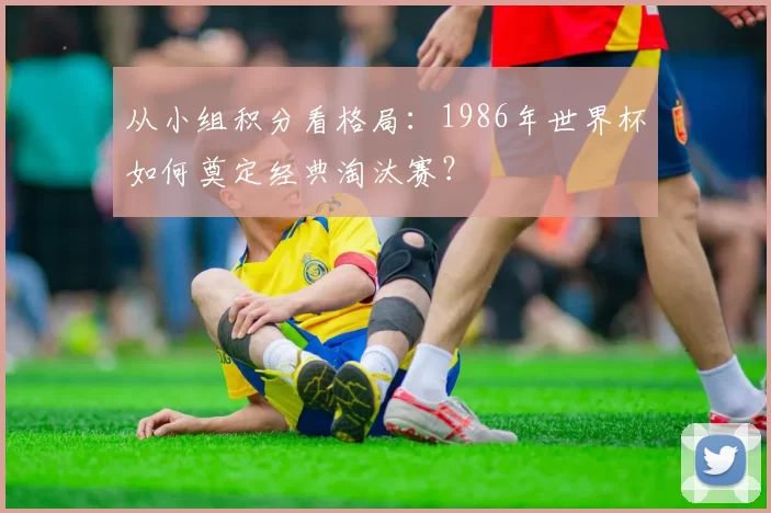 从小组积分看格局：1986年世界杯如何奠定经典淘汰赛？