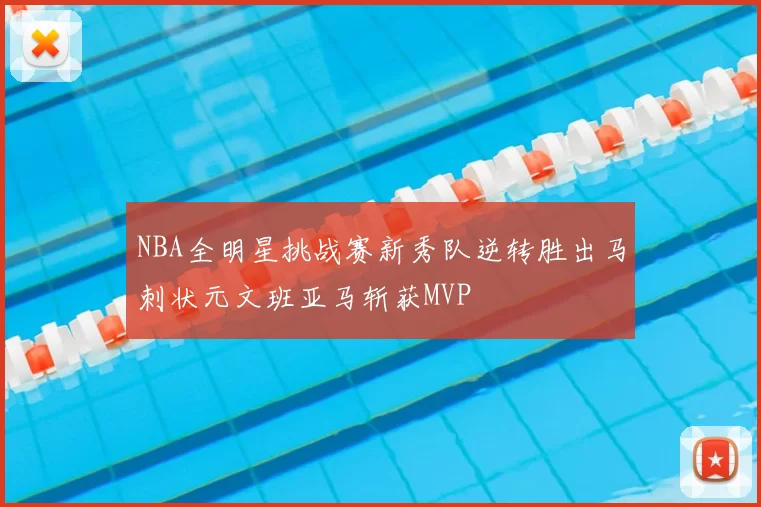 NBA全明星挑战赛新秀队逆转胜出马刺状元文班亚马斩获MVP