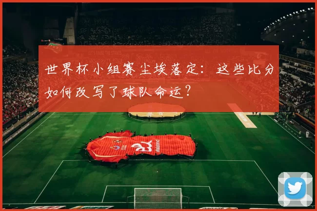 世界杯小组赛尘埃落定：这些比分如何改写了球队命运？