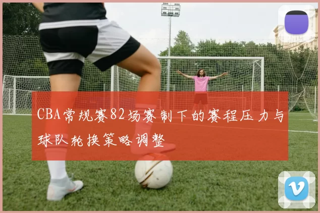CBA常规赛82场赛制下的赛程压力与球队轮换策略调整