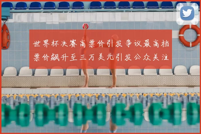世界杯决赛高票价引发争议最高档票价飙升至三万美元引发公众关注