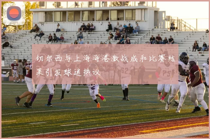 切尔西与上海海港激战成和比赛结果引发球迷热议