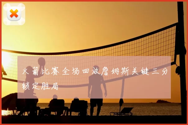 火箭比赛全场回放詹姆斯关键三分锁定胜局
